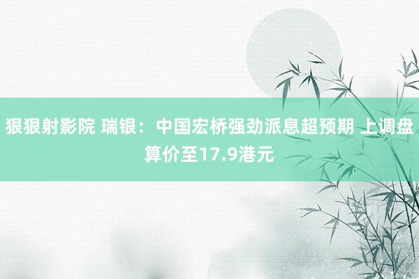 狠狠射影院 瑞银：中国宏桥强劲派息超预期 上调盘算价至17.9港元