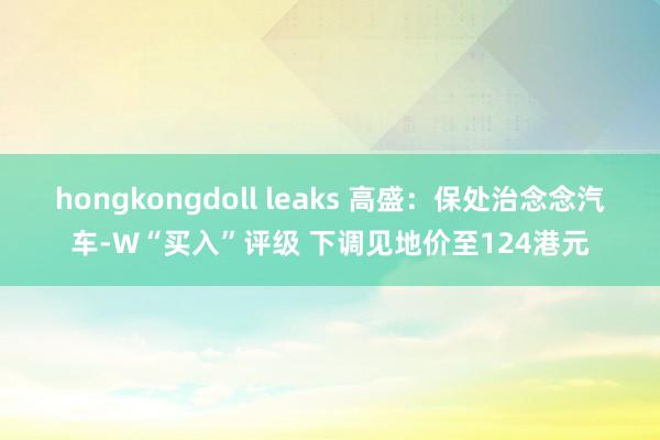 hongkongdoll leaks 高盛：保处治念念汽车-W“买入”评级 下调见地价至124港元