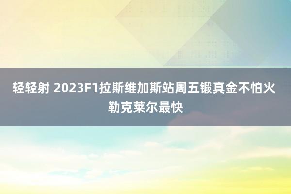 轻轻射 2023F1拉斯维加斯站周五锻真金不怕火 勒克莱尔最快