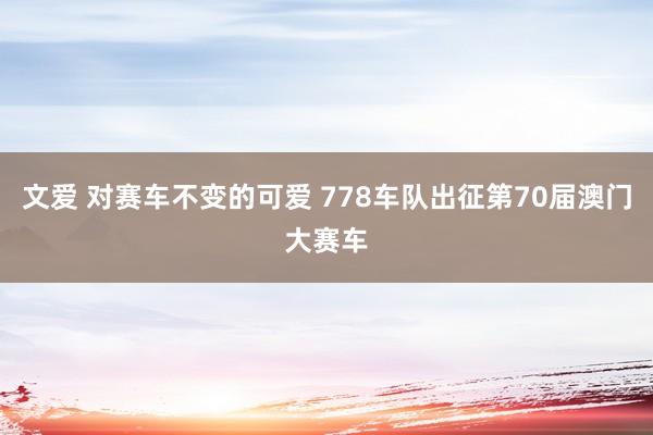 文爱 对赛车不变的可爱 778车队出征第70届澳门大赛车