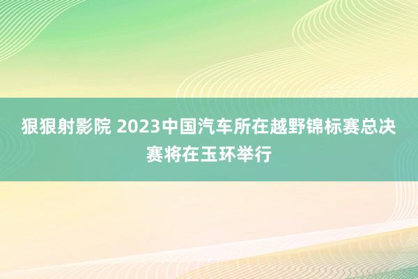 狠狠射影院 2023中国汽车所在越野锦标赛总决赛将在玉环举行