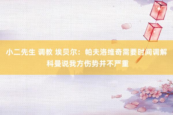 小二先生 调教 埃贝尔：帕夫洛维奇需要时间调解 科曼说我方伤势并不严重