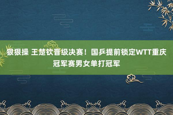狠狠操 王楚钦晋级决赛！国乒提前锁定WTT重庆冠军赛男女单打冠军