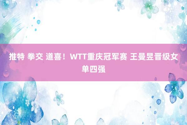 推特 拳交 道喜！WTT重庆冠军赛 王曼昱晋级女单四强