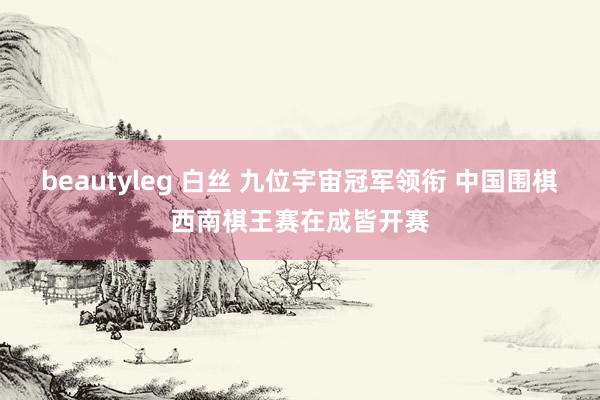 beautyleg 白丝 九位宇宙冠军领衔 中国围棋西南棋王赛在成皆开赛