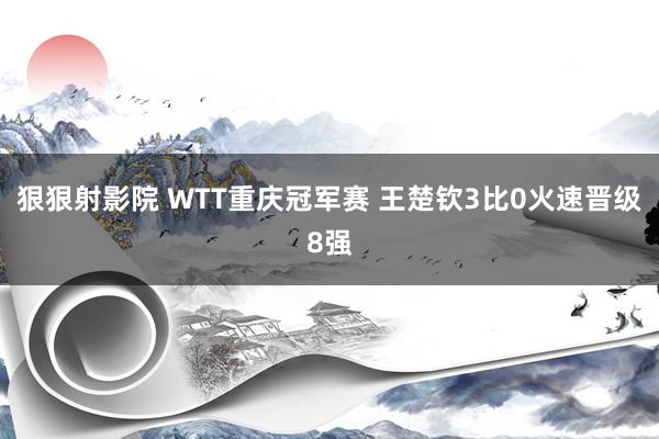 狠狠射影院 WTT重庆冠军赛 王楚钦3比0火速晋级8强