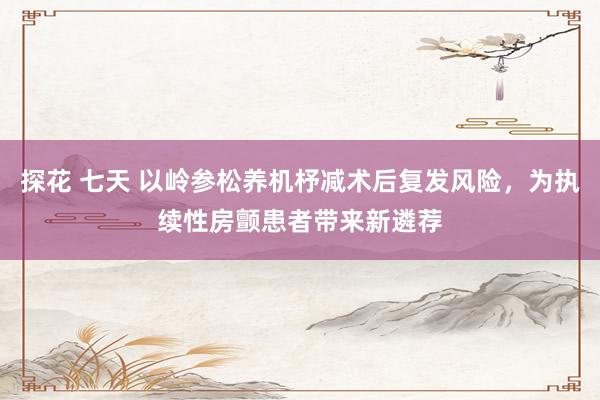探花 七天 以岭参松养机杼减术后复发风险，为执续性房颤患者带来新遴荐