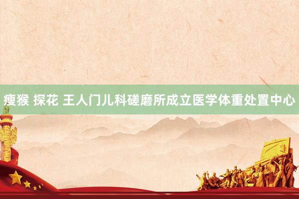 瘦猴 探花 王人门儿科磋磨所成立医学体重处置中心