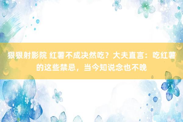 狠狠射影院 红薯不成决然吃？大夫直言：吃红薯的这些禁忌，当今知说念也不晚