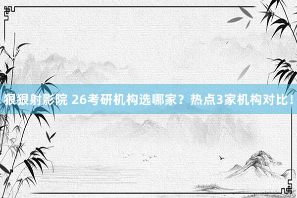 狠狠射影院 26考研机构选哪家？热点3家机构对比！