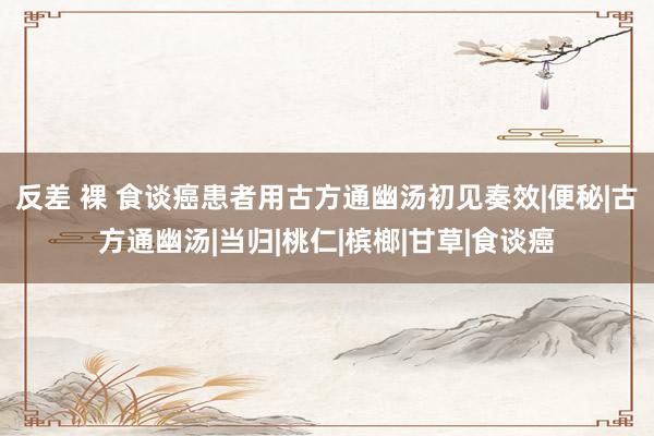 反差 裸 食谈癌患者用古方通幽汤初见奏效|便秘|古方通幽汤|当归|桃仁|槟榔|甘草|食谈癌