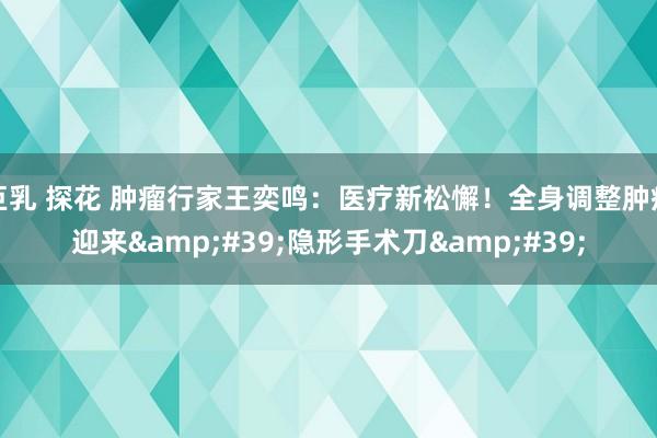 巨乳 探花 肿瘤行家王奕鸣：医疗新松懈！全身调整肿瘤迎来&#39;隐形手术刀&#39;