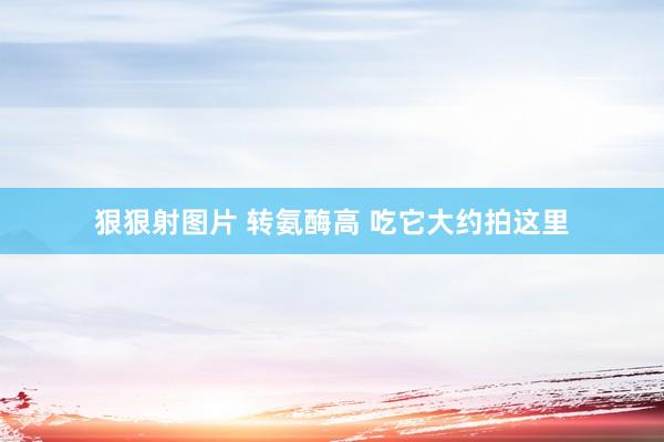狠狠射图片 转氨酶高 吃它大约拍这里