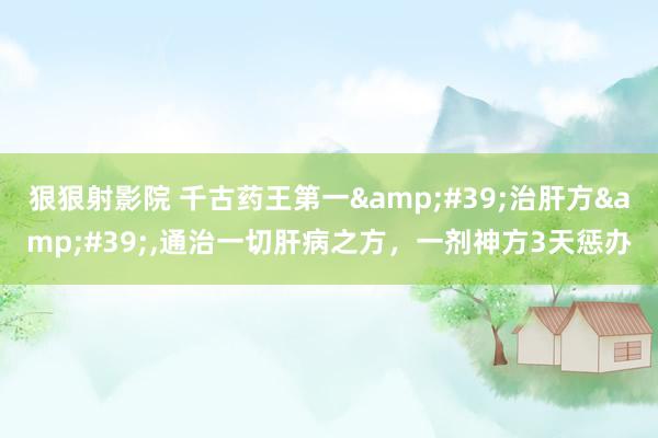 狠狠射影院 千古药王第一&#39;治肝方&#39;，通治一切肝病之方，一剂神方3天惩办