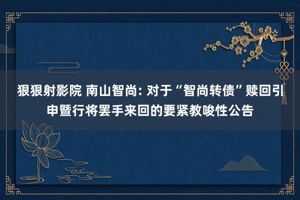 狠狠射影院 南山智尚: 对于“智尚转债”赎回引申暨行将罢手来回的要紧教唆性公告