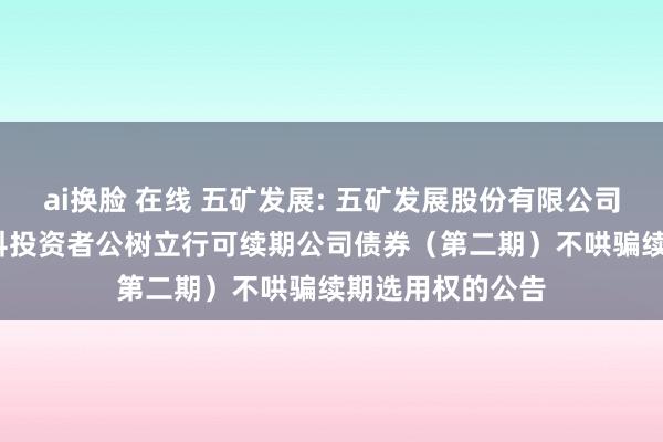 ai换脸 在线 五矿发展: 五矿发展股份有限公司2023年面向专科投资者公树立行可续期公司债券(第二期)不哄骗续期选用权的公告