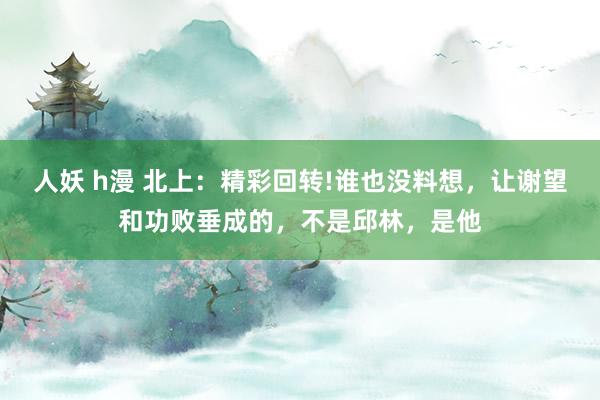 人妖 h漫 北上：精彩回转!谁也没料想，让谢望和功败垂成的，不是邱林，是他