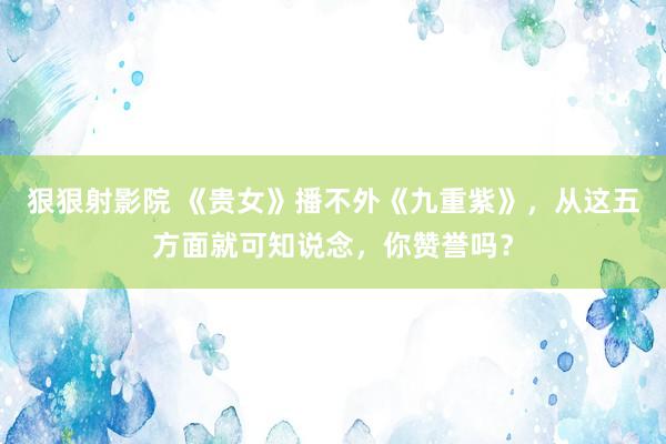 狠狠射影院 《贵女》播不外《九重紫》，从这五方面就可知说念，你赞誉吗？