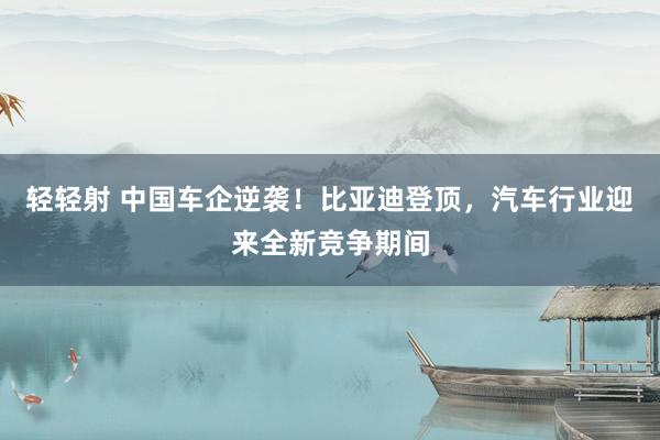 轻轻射 中国车企逆袭！比亚迪登顶，汽车行业迎来全新竞争期间
