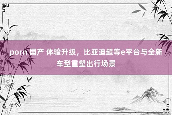 porn 国产 体验升级，比亚迪超等e平台与全新车型重塑出行场景
