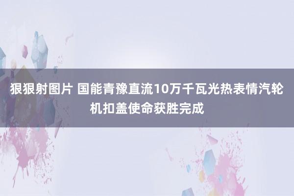 狠狠射图片 国能青豫直流10万千瓦光热表情汽轮机扣盖使命获胜完成