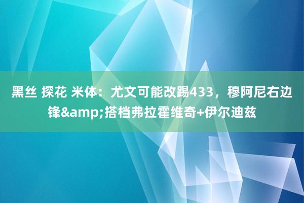 黑丝 探花 米体：尤文可能改踢433，穆阿尼右边锋&搭档弗拉霍维奇+伊尔迪兹