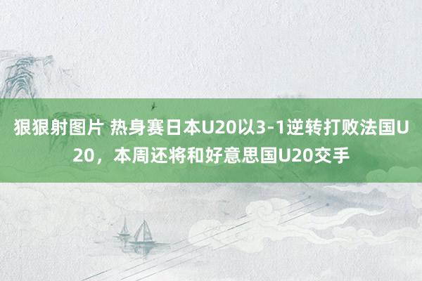 狠狠射图片 热身赛日本U20以3-1逆转打败法国U20，本周还将和好意思国U20交手