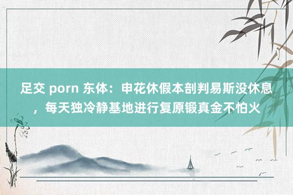 足交 porn 东体：申花休假本剖判易斯没休息，每天独冷静基地进行复原锻真金不怕火