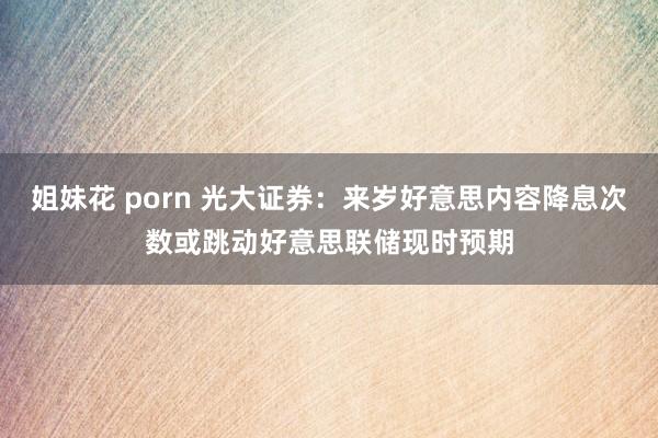 姐妹花 porn 光大证券：来岁好意思内容降息次数或跳动好意思联储现时预期