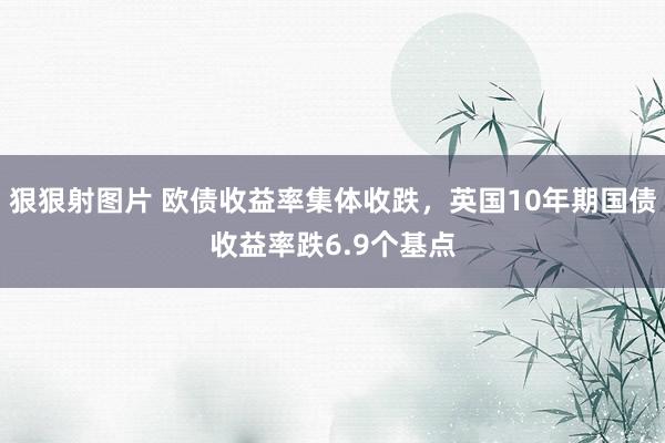 狠狠射图片 欧债收益率集体收跌，英国10年期国债收益率跌6.9个基点