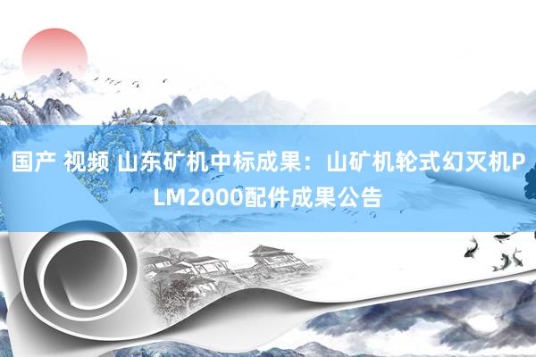 国产 视频 山东矿机中标成果：山矿机轮式幻灭机PLM2000配件成果公告