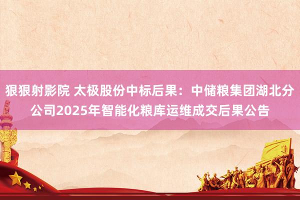 狠狠射影院 太极股份中标后果：中储粮集团湖北分公司2025年智能化粮库运维成交后果公告