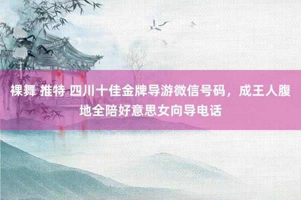 裸舞 推特 四川十佳金牌导游微信号码，成王人腹地全陪好意思女向导电话