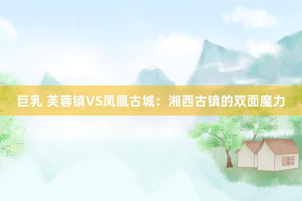 巨乳 芙蓉镇VS凤凰古城：湘西古镇的双面魔力