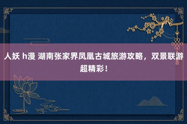 人妖 h漫 湖南张家界凤凰古城旅游攻略，双景联游超精彩！
