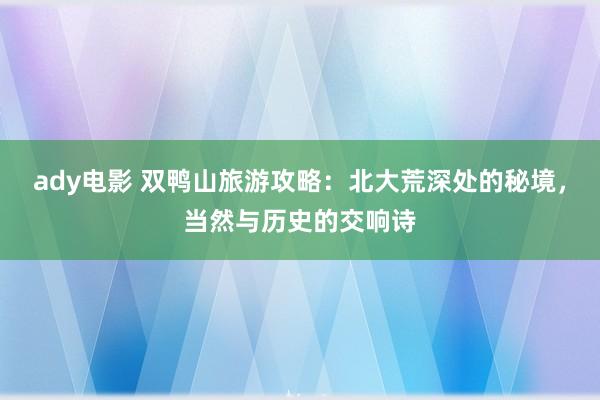 ady电影 双鸭山旅游攻略：北大荒深处的秘境，当然与历史的交响诗