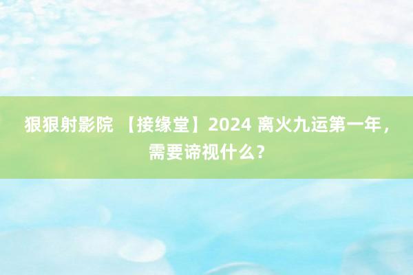 狠狠射影院 【接缘堂】2024 离火九运第一年，需要谛视什么？