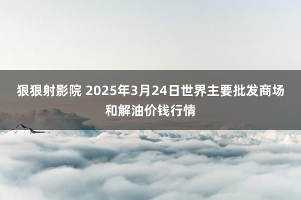 狠狠射影院 2025年3月24日世界主要批发商场和解油价钱行情