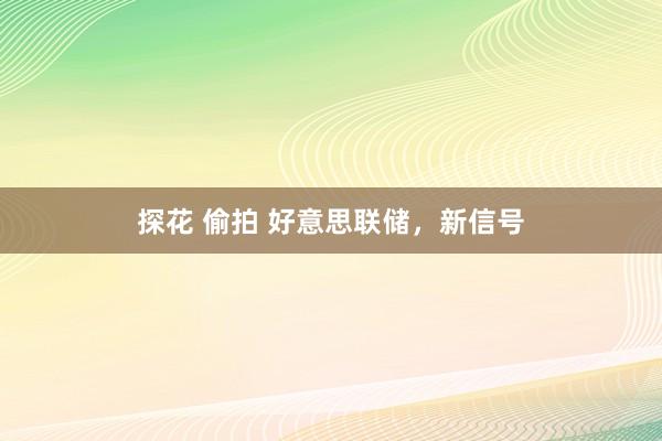 探花 偷拍 好意思联储，新信号