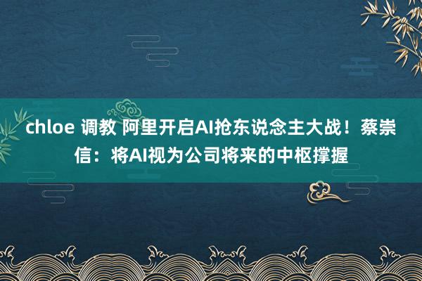 chloe 调教 阿里开启AI抢东说念主大战！蔡崇信：将AI视为公司将来的中枢撑握
