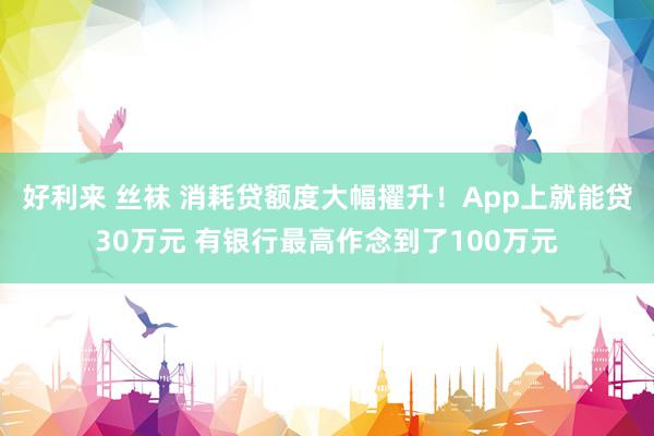 好利来 丝袜 消耗贷额度大幅擢升！App上就能贷30万元 有银行最高作念到了100万元
