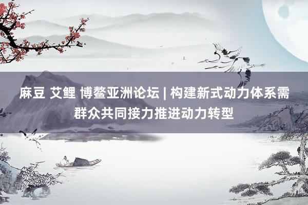 麻豆 艾鲤 博鳌亚洲论坛 | 构建新式动力体系需群众共同接力推进动力转型