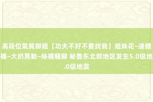 高段位氣質御姐【功夫不好不要找我】姐妹花~連體絲襪~大奶晃動~絲襪騷腳 秘鲁东北部地区发生5.0级地震