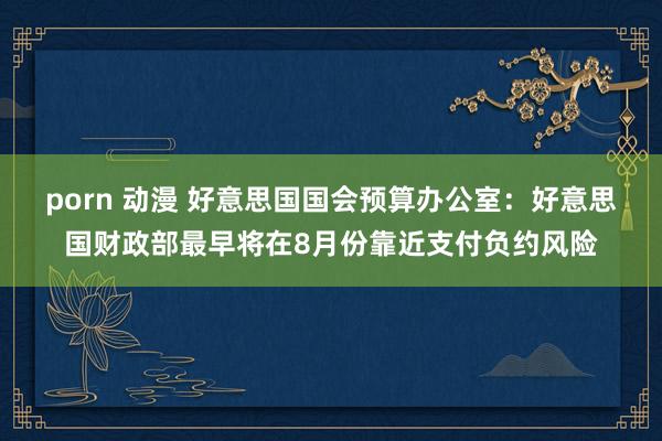 porn 动漫 好意思国国会预算办公室：好意思国财政部最早将在8月份靠近支付负约风险