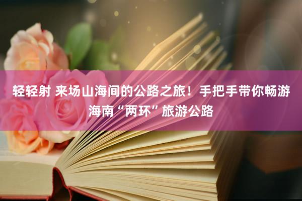 轻轻射 来场山海间的公路之旅！手把手带你畅游海南“两环”旅游公路