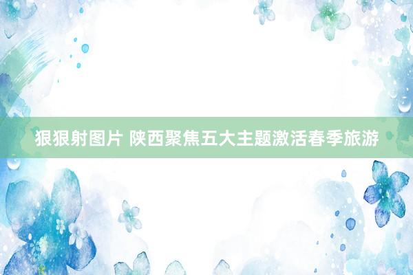 狠狠射图片 陕西聚焦五大主题激活春季旅游