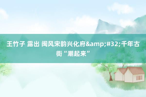 王竹子 露出 闽风宋韵兴化府&#32;千年古街“潮起来”
