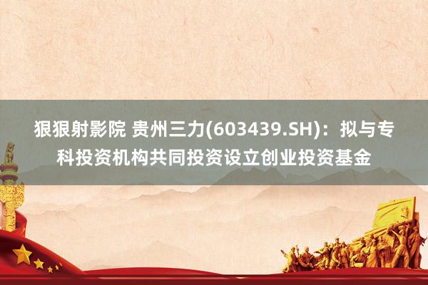 狠狠射影院 贵州三力(603439.SH)：拟与专科投资机构共同投资设立创业投资基金