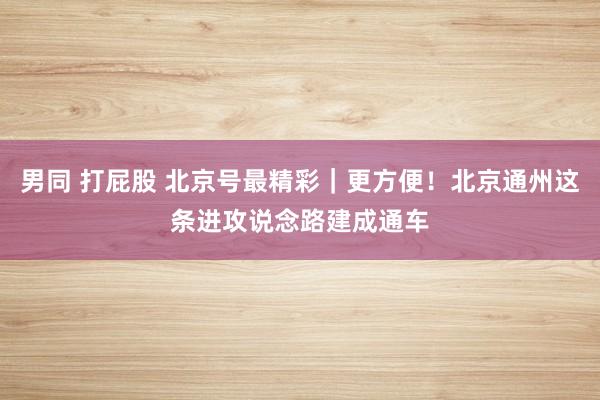 男同 打屁股 北京号最精彩｜更方便！北京通州这条进攻说念路建成通车