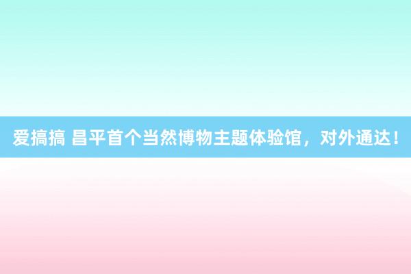 爱搞搞 昌平首个当然博物主题体验馆，对外通达！